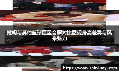 姚明与其他篮球巨星合照对比展现身高差异与风采魅力